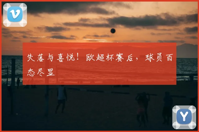 失落与喜悦！欧超杯赛后，球员百态尽显