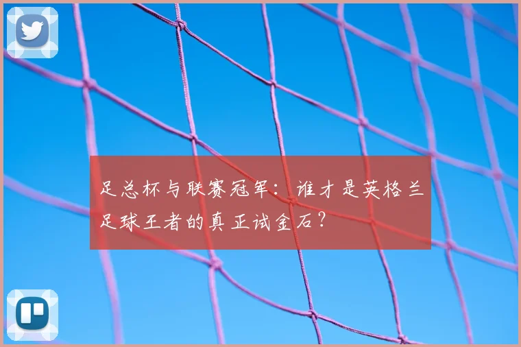 足总杯与联赛冠军：谁才是英格兰足球王者的真正试金石？