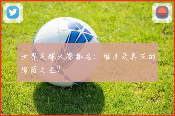 世界足球大赛排名:谁才是真正的绿茵之王?