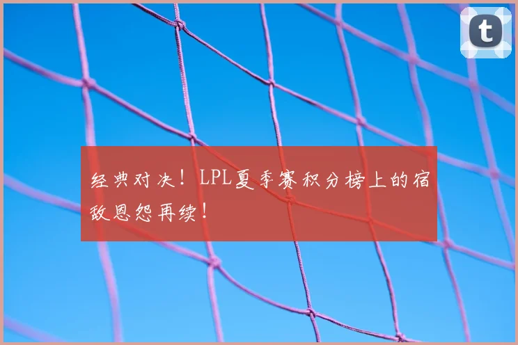 经典对决！LPL夏季赛积分榜上的宿敌恩怨再续！