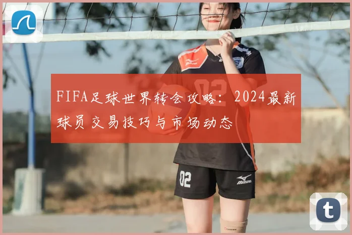 FIFA足球世界转会攻略:2024最新球员交易技巧与市场动态