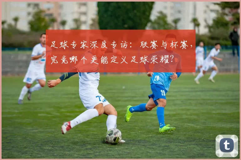 足球专家深度专访:联赛与杯赛,究竟哪个更能定义足球荣耀?