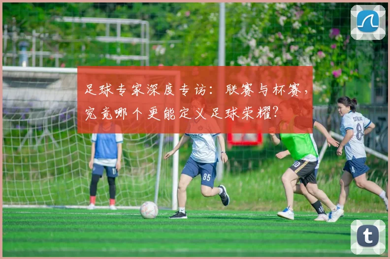 足球专家深度专访:联赛与杯赛,究竟哪个更能定义足球荣耀?